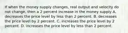 If when the money supply changes, real output and velocity do not change, then a 2 percent increase in the money supply A. decreases the price level by less than 2 percent. B. decreases the price level by 2 percent. C. increases the price level by 2 percent. D. increases the price level by less than 2 percent.