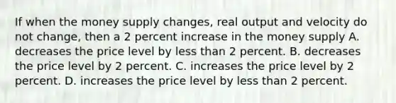 If when the money supply changes, real output and velocity do not change, then a 2 percent increase in the money supply A. decreases the price level by less than 2 percent. B. decreases the price level by 2 percent. C. increases the price level by 2 percent. D. increases the price level by less than 2 percent.