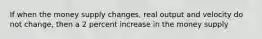 If when the money supply changes, real output and velocity do not change, then a 2 percent increase in the money supply