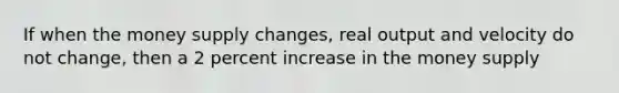 If when the money supply changes, real output and velocity do not change, then a 2 percent increase in the money supply