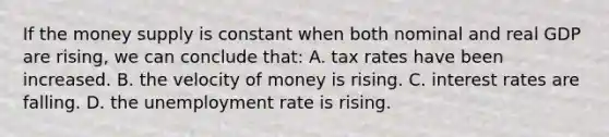 If the money supply is constant when both nominal and real GDP are rising, we can conclude that: A. tax rates have been increased. B. the velocity of money is rising. C. interest rates are falling. D. the unemployment rate is rising.