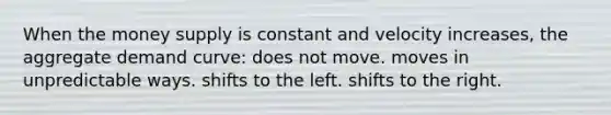 When the money supply is constant and velocity increases, the aggregate demand curve: does not move. moves in unpredictable ways. shifts to the left. shifts to the right.