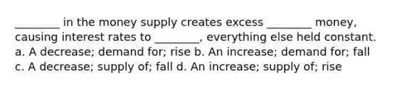 ________ in the money supply creates excess ________ money, causing interest rates to ________, everything else held constant. a. A decrease; demand for; rise b. An increase; demand for; fall c. A decrease; supply of; fall d. An increase; supply of; rise