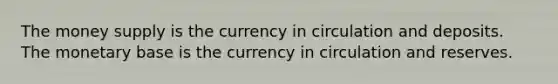 The money supply is the currency in circulation and deposits. The monetary base is the currency in circulation and reserves.