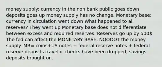 money supply: currency in the non bank public goes down deposits goes up money supply has no change. Monetary base: currency in circulation went down What happened to all reserves? They went up Monetary base does not differentiate between excess and required reserves. Reserves go up by 500 The fed can affect the MONETARY BASE, NOOOOT the money supply. MB= coins+US notes + federal reserve notes + federal reserve deposits travelor checks have been dropped, savings deposits brought on.