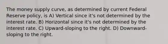 The money supply curve, as determined by current Federal Reserve policy, is A) Vertical since it's not determined by the interest rate. B) Horizontal since it's not determined by the interest rate. C) Upward-sloping to the right. D) Downward-sloping to the right.