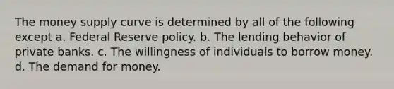 The money supply curve is determined by all of the following except a. Federal Reserve policy. b. The lending behavior of private banks. c. The willingness of individuals to borrow money. d. <a href='https://www.questionai.com/knowledge/klIDlybqd8-the-demand-for-money' class='anchor-knowledge'>the demand for money</a>.