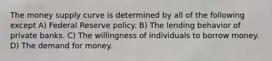 The money supply curve is determined by all of the following except A) Federal Reserve policy. B) The lending behavior of private banks. C) The willingness of individuals to borrow money. D) The demand for money.