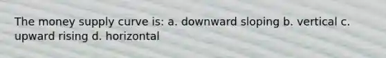 The money supply curve is: a. downward sloping b. vertical c. upward rising d. horizontal