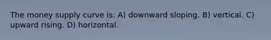 The money supply curve is: A) downward sloping. B) vertical. C) upward rising. D) horizontal.