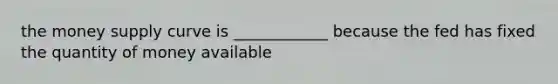 the money supply curve is ____________ because the fed has fixed the quantity of money available
