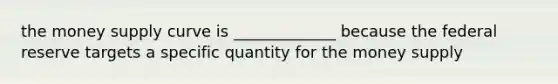 the money supply curve is _____________ because the federal reserve targets a specific quantity for the money supply