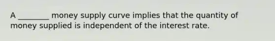 A ________ money supply curve implies that the quantity of money supplied is independent of the interest rate.