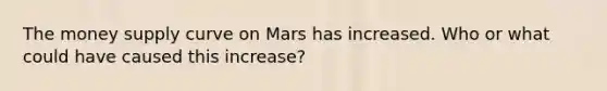 The money supply curve on Mars has increased. Who or what could have caused this increase?