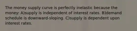 The money supply curve is perfectly inelastic because the money: A)supply is independent of interest rates. B)demand schedule is downward-sloping. C)supply is dependent upon interest rates.