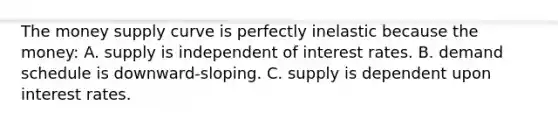 The money supply curve is perfectly inelastic because the money: A. supply is independent of interest rates. B. demand schedule is downward-sloping. C. supply is dependent upon interest rates.