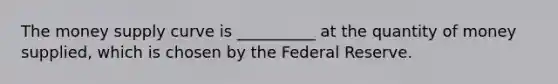 The money supply curve is __________ at the quantity of money supplied, which is chosen by the Federal Reserve.