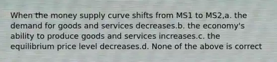 When the money supply curve shifts from MS1 to MS2,a. the demand for goods and services decreases.b. the economy's ability to produce goods and services increases.c. the equilibrium price level decreases.d. None of the above is correct