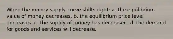 When the money supply curve shifts right: a. the equilibrium value of money decreases. b. the equilibrium price level decreases. c. the supply of money has decreased. d. the demand for goods and services will decrease.