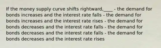 If the money supply curve shifts rightward,____ - the demand for bonds increases and the interest rate falls - the demand for bonds increases and the interest rate rises - the demand for bonds decreases and the interest rate falls - the demand for bonds decreases and the interest rate falls - the demand for bonds decreases and the interest rate rises