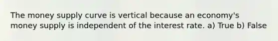 The money supply curve is vertical because an economy's money supply is independent of the interest rate. a) True b) False