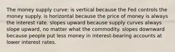 The money supply curve: is vertical because the Fed controls the money supply. is horizontal because the price of money is always the interest rate. slopes upward because supply curves always slope upward, no matter what the commodity. slopes downward because people put less money in interest-bearing accounts at lower interest rates.