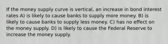 If the money supply curve is vertical, an increase in bond interest rates A) is likely to cause banks to supply more money. B) is likely to cause banks to supply less money. C) has no effect on the money supply. D) is likely to cause the Federal Reserve to increase the money supply.