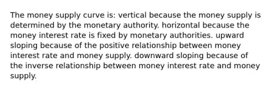 The money supply curve is: vertical because the money supply is determined by the monetary authority. horizontal because the money interest rate is fixed by monetary authorities. upward sloping because of the positive relationship between money interest rate and money supply. downward sloping because of the inverse relationship between money interest rate and money supply.