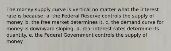 The money supply curve is vertical no matter what the interest rate is because: a. the Federal Reserve controls the supply of money. b. the free market determines it. c. the demand curve for money is downward sloping. d. real interest rates determine its quantity. e. the Federal Government controls the supply of money.