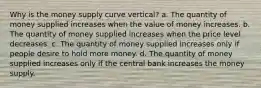 Why is the money supply curve vertical? a. The quantity of money supplied increases when the value of money increases. b. The quantity of money supplied increases when the price level decreases. c. The quantity of money supplied increases only if people desire to hold more money. d. The quantity of money supplied increases only if the central bank increases the money supply.