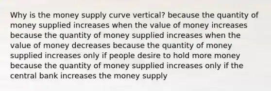 Why is the money supply curve vertical? because the quantity of money supplied increases when the value of money increases because the quantity of money supplied increases when the value of money decreases because the quantity of money supplied increases only if people desire to hold more money because the quantity of money supplied increases only if the central bank increases the money supply