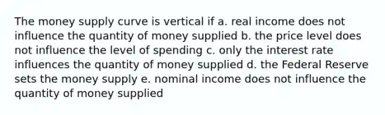 The money supply curve is vertical if a. real income does not influence the quantity of money supplied b. the price level does not influence the level of spending c. only the interest rate influences the quantity of money supplied d. the Federal Reserve sets the money supply e. nominal income does not influence the quantity of money supplied