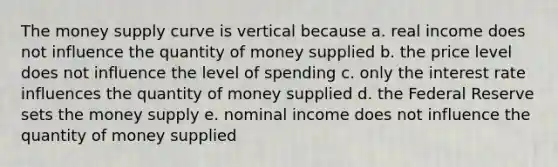 The money supply curve is vertical because a. real income does not influence the quantity of money supplied b. the price level does not influence the level of spending c. only the interest rate influences the quantity of money supplied d. the Federal Reserve sets the money supply e. nominal income does not influence the quantity of money supplied