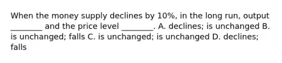 When the money supply declines by​ 10%, in the long​ run, output​ ________ and the price level​ ________. A. ​declines; is unchanged B. is​ unchanged; falls C. is​ unchanged; is unchanged D. ​declines; falls