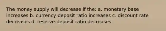 The money supply will decrease if the: a. monetary base increases b. currency-deposit ratio increases c. discount rate decreases d. reserve-deposit ratio decreases