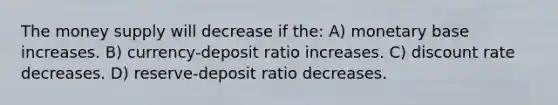 The money supply will decrease if the: A) monetary base increases. B) currency-deposit ratio increases. C) discount rate decreases. D) reserve-deposit ratio decreases.