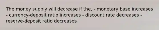 The money supply will decrease if the, - monetary base increases - currency-deposit ratio increases - discount rate decreases - reserve-deposit ratio decreases