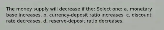 The money supply will decrease if the: Select one: a. monetary base increases. b. currency-deposit ratio increases. c. discount rate decreases. d. reserve-deposit ratio decreases.