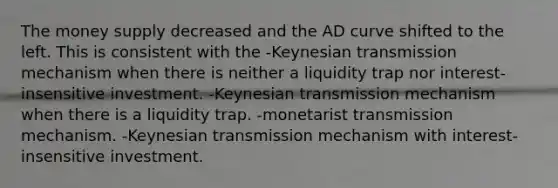 The money supply decreased and the AD curve shifted to the left. This is consistent with the -Keynesian transmission mechanism when there is neither a liquidity trap nor interest-insensitive investment. -Keynesian transmission mechanism when there is a liquidity trap. -monetarist transmission mechanism. -Keynesian transmission mechanism with interest-insensitive investment.