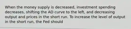 When the money supply is decreased, investment spending decreases​, shifting the AD curve to the left, and decreasing output and prices in the short run. To increase the level of output in the short​ run, the Fed should