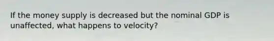 If the money supply is decreased but the nominal GDP is unaffected, what happens to velocity?