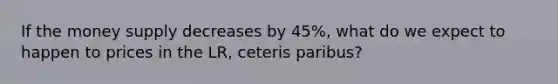 If the money supply decreases by 45%, what do we expect to happen to prices in the LR, ceteris paribus?