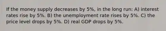 If the money supply decreases by 5%, in the long run: A) interest rates rise by 5%. B) the unemployment rate rises by 5%. C) the price level drops by 5%. D) real GDP drops by 5%.