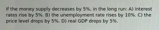 If the money supply decreases by 5%, in the long run: A) interest rates rise by 5%. B) the unemployment rate rises by 10%. C) the price level drops by 5%. D) real GDP drops by 5%.