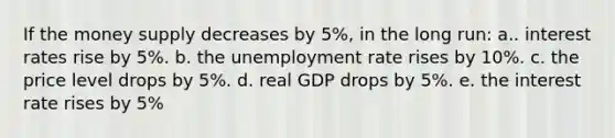 If the money supply decreases by 5%, in the long run: a.. interest rates rise by 5%. b. the unemployment rate rises by 10%. c. the price level drops by 5%. d. real GDP drops by 5%. e. the interest rate rises by 5%