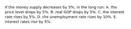 If the money supply decreases by 5%, in the long run: A. the price level drops by 5%. B. real GDP drops by 5%. C. the interest rate rises by 5%. D. the unemployment rate rises by 10%. E. interest rates rise by 5%.