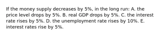 If the money supply decreases by 5%, in the long run: A. the price level drops by 5%. B. real GDP drops by 5%. C. the interest rate rises by 5%. D. the unemployment rate rises by 10%. E. interest rates rise by 5%.