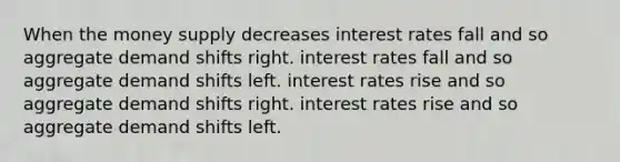 When the money supply decreases interest rates fall and so aggregate demand shifts right. interest rates fall and so aggregate demand shifts left. interest rates rise and so aggregate demand shifts right. interest rates rise and so aggregate demand shifts left.