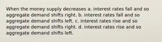 When the money supply decreases a. interest rates fall and so aggregate demand shifts right. b. interest rates fall and so aggregate demand shifts left. c. interest rates rise and so aggregate demand shifts right. d. interest rates rise and so aggregate demand shifts left.