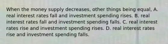 When the money supply decreases, other things being equal, A. real interest rates fall and investment spending rises. B. real interest rates fall and investment spending falls. C. real interest rates rise and investment spending rises. D. real interest rates rise and investment spending falls.